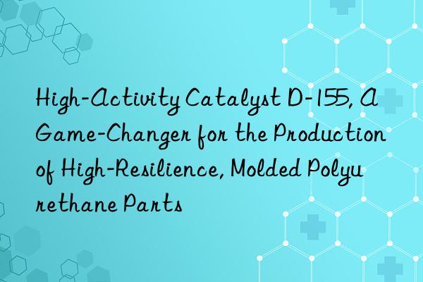 High-Activity Catalyst D-155, A Game-Changer for the Production of High-Resilience, Molded Polyurethane Parts
