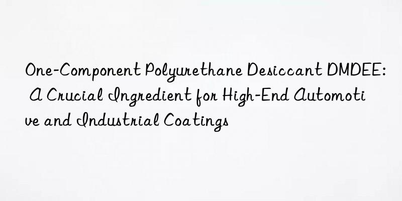 One-Component Polyurethane Desiccant DMDEE: A Crucial Ingredient for High-End Automotive and Industrial Coatings
