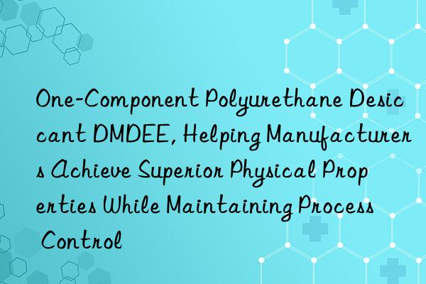 One-Component Polyurethane Desiccant DMDEE, Helping Manufacturers Achieve Superior Physical Properties While Maintaining Process Control