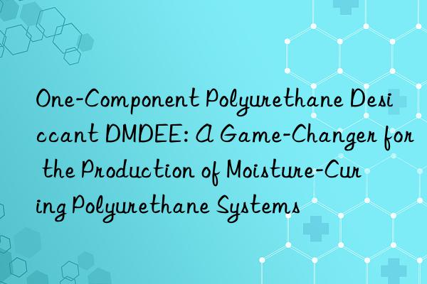 One-Component Polyurethane Desiccant DMDEE: A Game-Changer for the Production of Moisture-Curing Polyurethane Systems