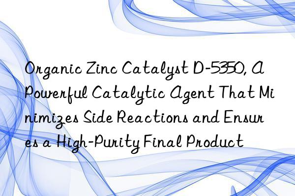 Organic Zinc Catalyst D-5350, A Powerful Catalytic Agent That Minimizes Side Reactions and Ensures a High-Purity Final Product