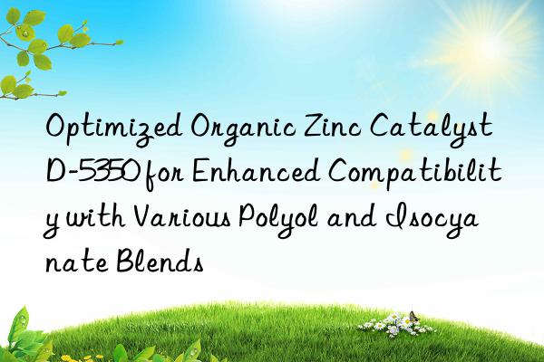 Optimized Organic Zinc Catalyst D-5350 for Enhanced Compatibility with Various Polyol and Isocyanate Blends