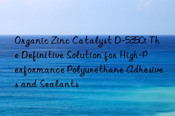 Organic Zinc Catalyst D-5350: The Definitive Solution for High-Performance Polyurethane Adhesives and Sealants