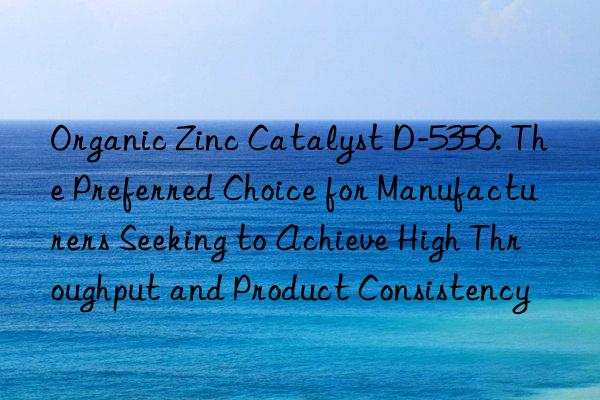 Organic Zinc Catalyst D-5350: The Preferred Choice for Manufacturers Seeking to Achieve High Throughput and Product Consistency