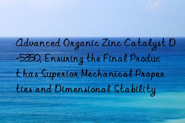 Advanced Organic Zinc Catalyst D-5350, Ensuring the Final Product has Superior Mechanical Properties and Dimensional Stability