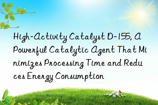High-Activity Catalyst D-155, A Powerful Catalytic Agent That Minimizes Processing Time and Reduces Energy Consumption