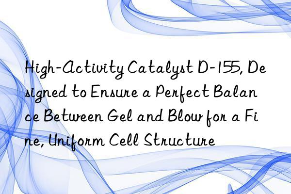 High-Activity Catalyst D-155, Designed to Ensure a Perfect Balance Between Gel and Blow for a Fine, Uniform Cell Structure