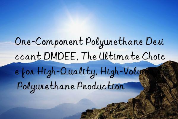One-Component Polyurethane Desiccant DMDEE, The Ultimate Choice for High-Quality, High-Volume Polyurethane Production