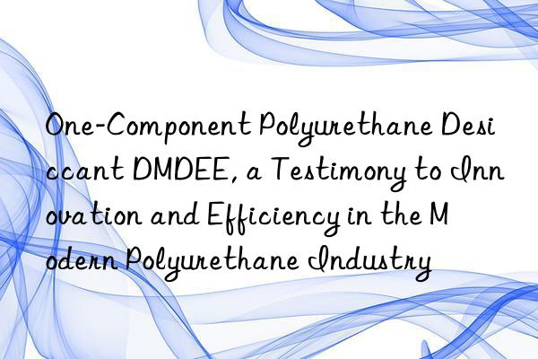 One-Component Polyurethane Desiccant DMDEE, a Testimony to Innovation and Efficiency in the Modern Polyurethane Industry