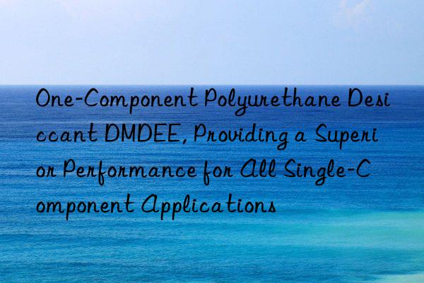 One-Component Polyurethane Desiccant DMDEE, Providing a Superior Performance for All Single-Component Applications