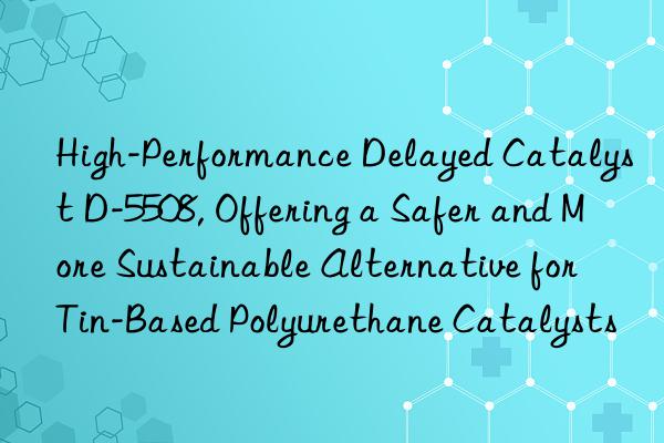 High-Performance Delayed Catalyst D-5508, Offering a Safer and More Sustainable Alternative for Tin-Based Polyurethane Catalysts