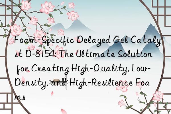 Foam-Specific Delayed Gel Catalyst D-8154: The Ultimate Solution for Creating High-Quality, Low-Density, and High-Resilience Foams