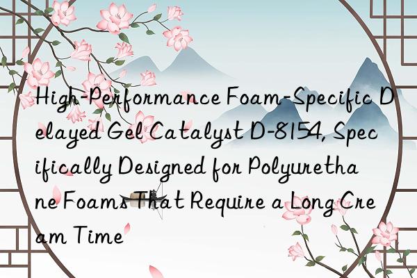 High-Performance Foam-Specific Delayed Gel Catalyst D-8154, Specifically Designed for Polyurethane Foams That Require a Long Cream Time