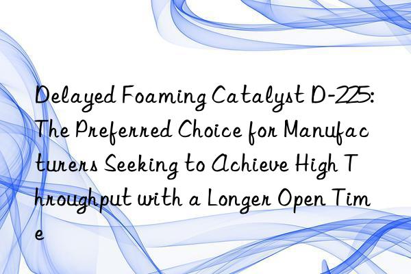 Delayed Foaming Catalyst D-225: The Preferred Choice for Manufacturers Seeking to Achieve High Throughput with a Longer Open Time