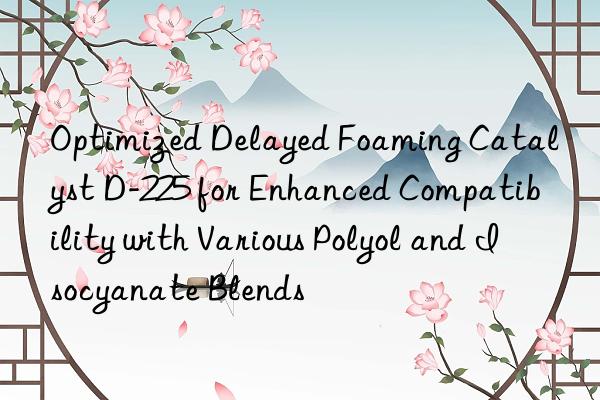 Optimized Delayed Foaming Catalyst D-225 for Enhanced Compatibility with Various Polyol and Isocyanate Blends