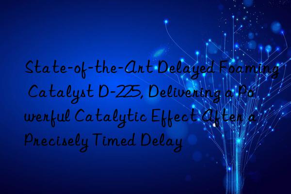 State-of-the-Art Delayed Foaming Catalyst D-225, Delivering a Powerful Catalytic Effect After a Precisely Timed Delay