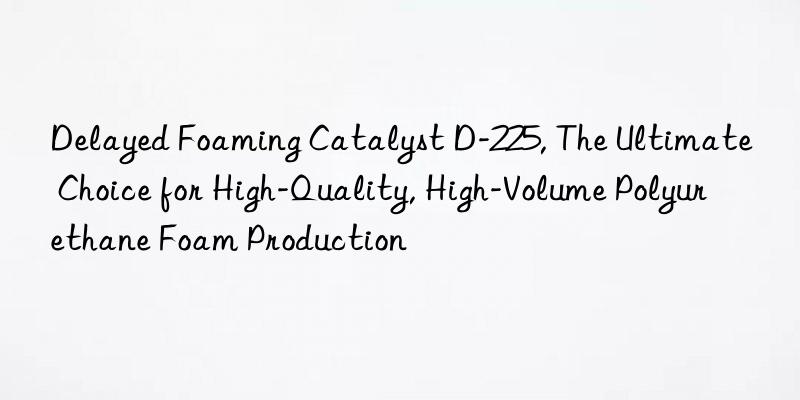 Delayed Foaming Catalyst D-225, The Ultimate Choice for High-Quality, High-Volume Polyurethane Foam Production