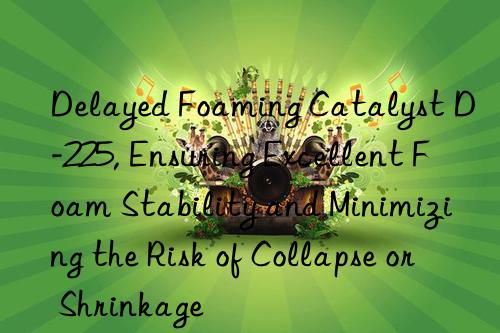 Delayed Foaming Catalyst D-225, Ensuring Excellent Foam Stability and Minimizing the Risk of Collapse or Shrinkage