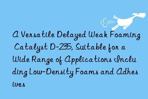 A Versatile Delayed Weak Foaming Catalyst D-235, Suitable for a Wide Range of Applications Including Low-Density Foams and Adhesives