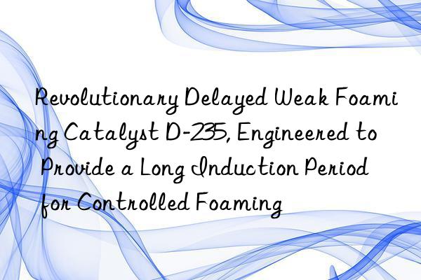 Revolutionary Delayed Weak Foaming Catalyst D-235, Engineered to Provide a Long Induction Period for Controlled Foaming