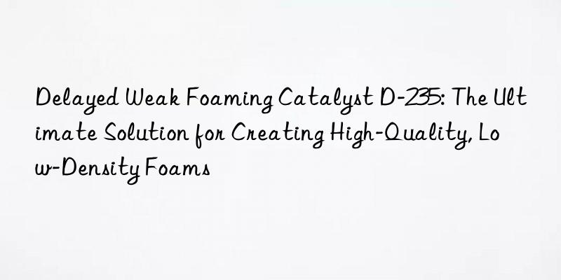 Delayed Weak Foaming Catalyst D-235: The Ultimate Solution for Creating High-Quality, Low-Density Foams
