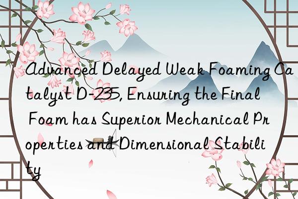 Advanced Delayed Weak Foaming Catalyst D-235, Ensuring the Final Foam has Superior Mechanical Properties and Dimensional Stability