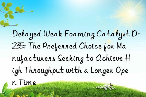 Delayed Weak Foaming Catalyst D-235: The Preferred Choice for Manufacturers Seeking to Achieve High Throughput with a Longer Open Time