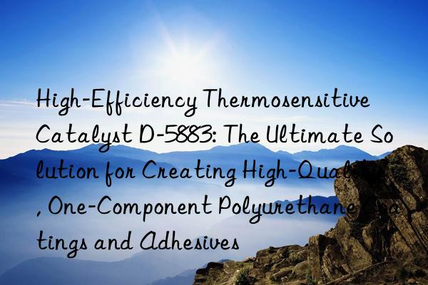 High-Efficiency Thermosensitive Catalyst D-5883: The Ultimate Solution for Creating High-Quality, One-Component Polyurethane Coatings and Adhesives