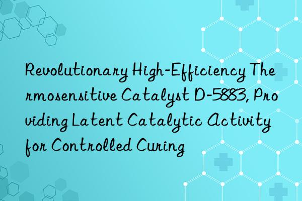 Revolutionary High-Efficiency Thermosensitive Catalyst D-5883, Providing Latent Catalytic Activity for Controlled Curing