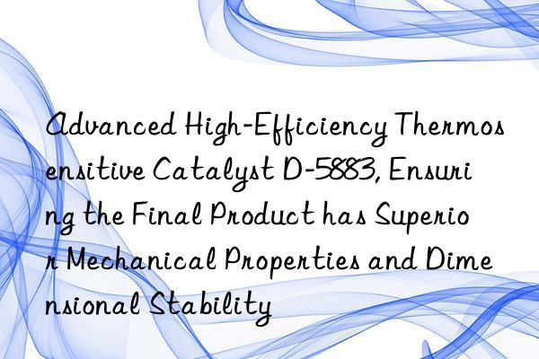 Advanced High-Efficiency Thermosensitive Catalyst D-5883, Ensuring the Final Product has Superior Mechanical Properties and Dimensional Stability