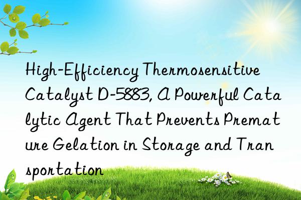 High-Efficiency Thermosensitive Catalyst D-5883, A Powerful Catalytic Agent That Prevents Premature Gelation in Storage and Transportation