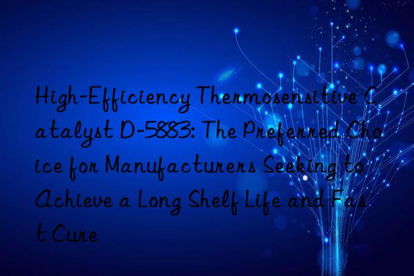High-Efficiency Thermosensitive Catalyst D-5883: The Preferred Choice for Manufacturers Seeking to Achieve a Long Shelf Life and Fast Cure
