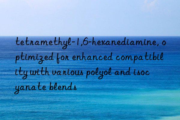 tetramethyl-1,6-hexanediamine, optimized for enhanced compatibility with various polyol and isocyanate blends