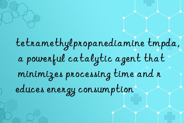 tetramethylpropanediamine tmpda, a powerful catalytic agent that minimizes processing time and reduces energy consumption
