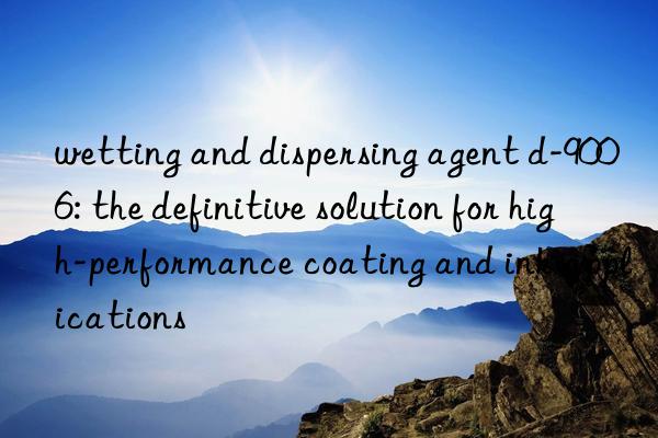 wetting and dispersing agent d-9006: the definitive solution for high-performance coating and ink applications