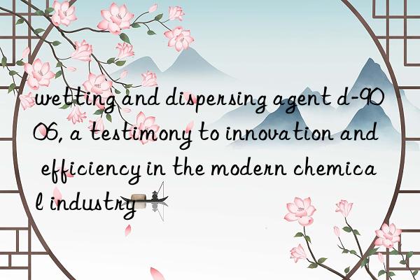 wetting and dispersing agent d-9006, a testimony to innovation and efficiency in the modern chemical industry