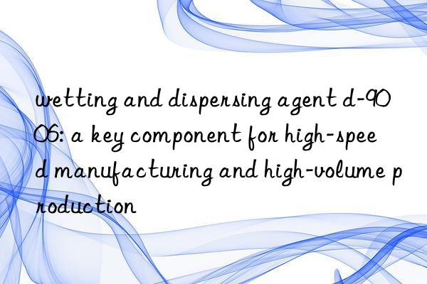 wetting and dispersing agent d-9006: a key component for high-speed manufacturing and high-volume production