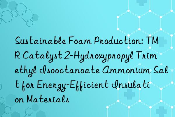 Sustainable Foam Production: TMR Catalyst 2-Hydroxypropyl Trimethyl Isooctanoate Ammonium Salt for Energy-Efficient Insulation Materials