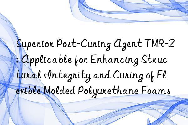 Superior Post-Curing Agent TMR-2: Applicable for Enhancing Structural Integrity and Curing of Flexible Molded Polyurethane Foams