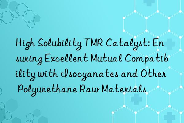 High Solubility TMR Catalyst: Ensuring Excellent Mutual Compatibility with Isocyanates and Other Polyurethane Raw Materials