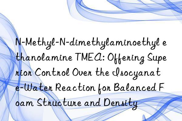 N-Methyl-N-dimethylaminoethyl ethanolamine TMEA: Offering Superior Control Over the Isocyanate-Water Reaction for Balanced Foam Structure and Density