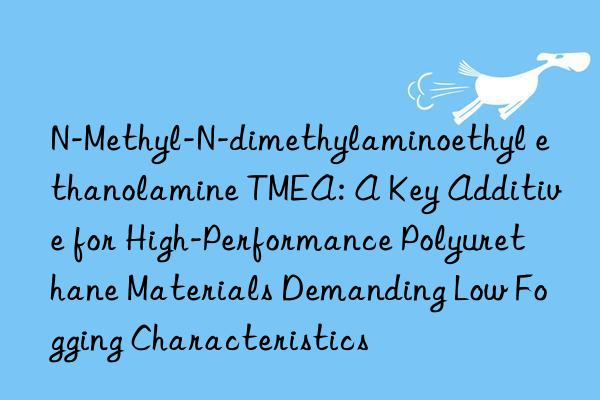 N-Methyl-N-dimethylaminoethyl ethanolamine TMEA: A Key Additive for High-Performance Polyurethane Materials Demanding Low Fogging Characteristics