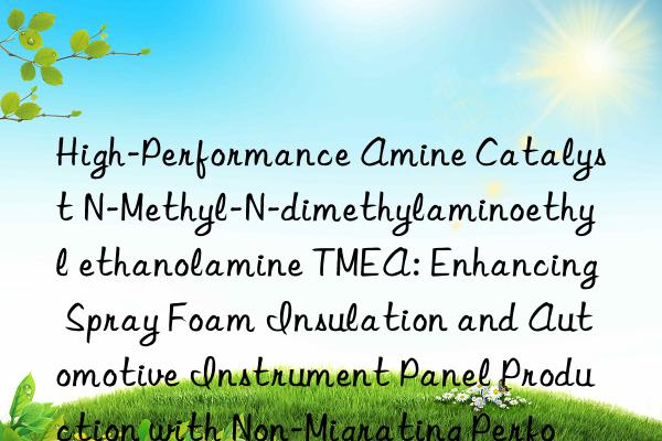 High-Performance Amine Catalyst N-Methyl-N-dimethylaminoethyl ethanolamine TMEA: Enhancing Spray Foam Insulation and Automotive Instrument Panel Production with Non-Migrating Performance