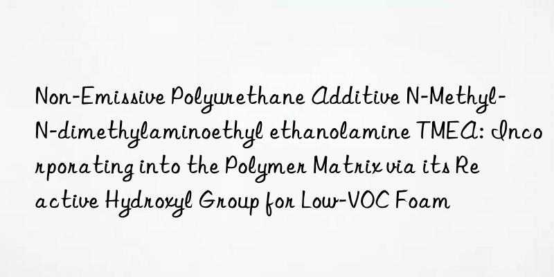 Non-Emissive Polyurethane Additive N-Methyl-N-dimethylaminoethyl ethanolamine TMEA: Incorporating into the Polymer Matrix via its Reactive Hydroxyl Group for Low-VOC Foam