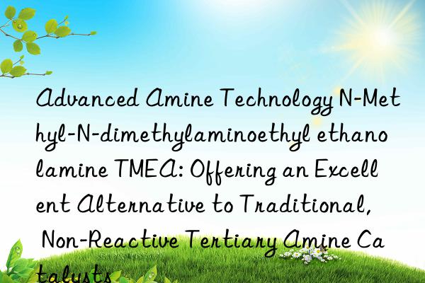 Advanced Amine Technology N-Methyl-N-dimethylaminoethyl ethanolamine TMEA: Offering an Excellent Alternative to Traditional, Non-Reactive Tertiary Amine Catalysts