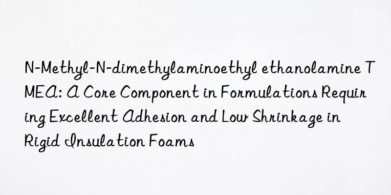 N-Methyl-N-dimethylaminoethyl ethanolamine TMEA: A Core Component in Formulations Requiring Excellent Adhesion and Low Shrinkage in Rigid Insulation Foams