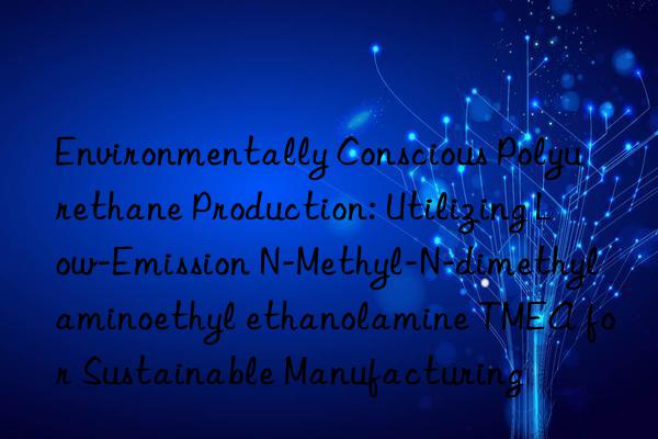 Environmentally Conscious Polyurethane Production: Utilizing Low-Emission N-Methyl-N-dimethylaminoethyl ethanolamine TMEA for Sustainable Manufacturing
