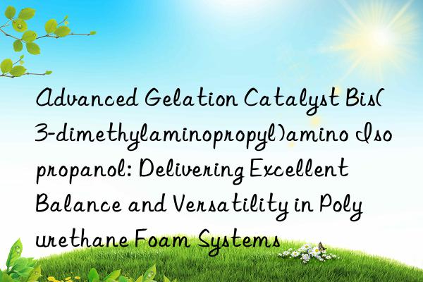 Advanced Gelation Catalyst Bis(3-dimethylaminopropyl)amino Isopropanol: Delivering Excellent Balance and Versatility in Polyurethane Foam Systems