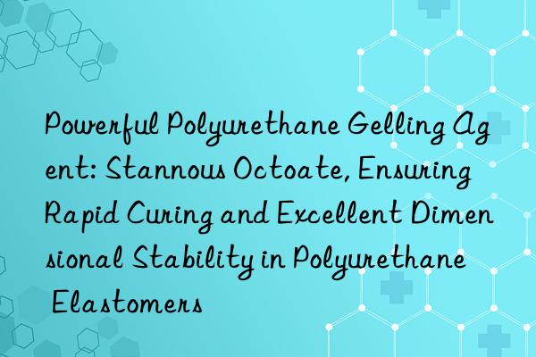 Powerful Polyurethane Gelling Agent: Stannous Octoate, Ensuring Rapid Curing and Excellent Dimensional Stability in Polyurethane Elastomers