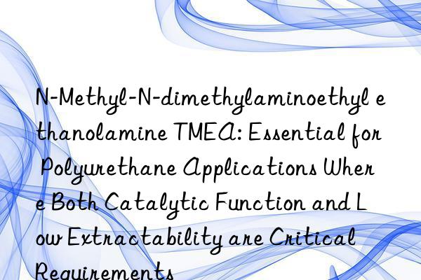 N-Methyl-N-dimethylaminoethyl ethanolamine TMEA: Essential for Polyurethane Applications Where Both Catalytic Function and Low Extractability are Critical Requirements